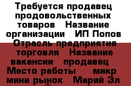 Требуется продавец продовольственных товаров › Название организации ­ ИП Попов › Отрасль предприятия ­ торговля › Название вакансии ­ продавец › Место работы ­ 9 микр. мини рынок - Марий Эл респ., Йошкар-Ола г. Работа » Вакансии   . Марий Эл респ.
